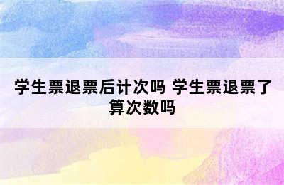 学生票退票后计次吗 学生票退票了算次数吗